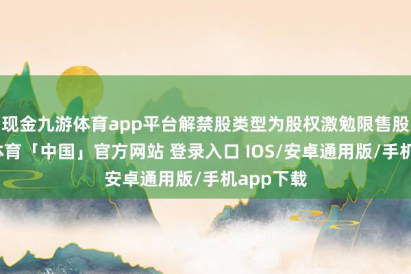 现金九游体育app平台解禁股类型为股权激勉限售股份-九游体育「中国」官方网站 登录入口 IOS/安卓通用版/手机app下载