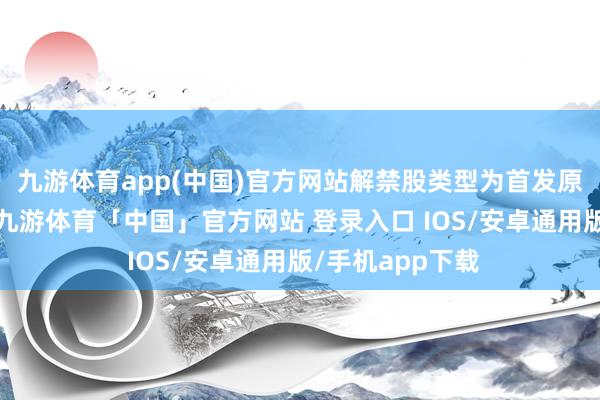 九游体育app(中国)官方网站解禁股类型为首发原鼓舞限售股份-九游体育「中国」官方网站 登录入口 IOS/安卓通用版/手机app下载