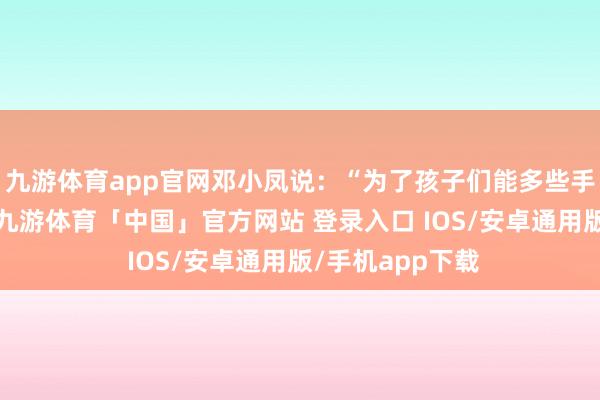 九游体育app官网邓小凤说：“为了孩子们能多些手段学习的取舍-九游体育「中国」官方网站 登录入口 IOS/安卓通用版/手机app下载