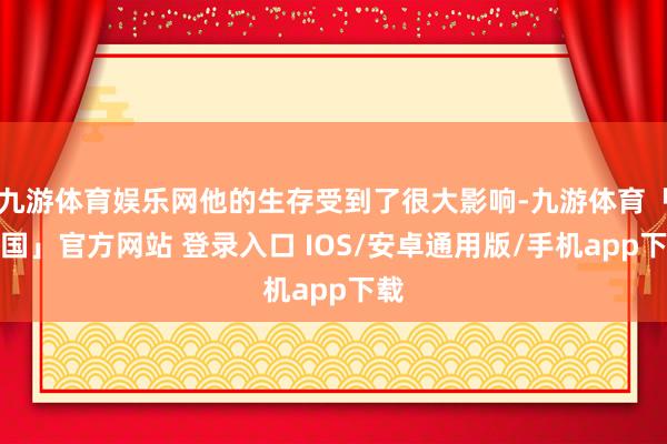 九游体育娱乐网他的生存受到了很大影响-九游体育「中国」官方网站 登录入口 IOS/安卓通用版/手机app下载