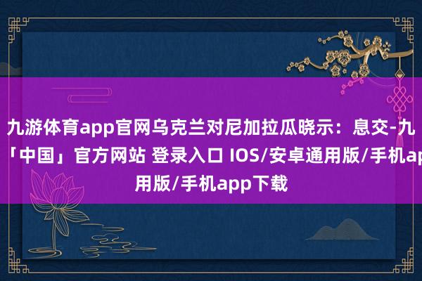 九游体育app官网乌克兰对尼加拉瓜晓示：息交-九游体育「中国」官方网站 登录入口 IOS/安卓通用版/手机app下载