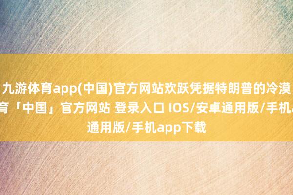 九游体育app(中国)官方网站欢跃凭据特朗普的冷漠-九游体育「中国」官方网站 登录入口 IOS/安卓通用版/手机app下载