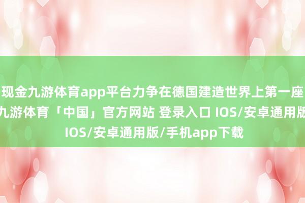 现金九游体育app平台力争在德国建造世界上第一座核聚变发电站-九游体育「中国」官方网站 登录入口 IOS/安卓通用版/手机app下载