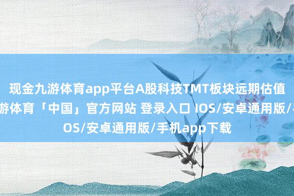 现金九游体育app平台A股科技TMT板块远期估值再上台阶-九游体育「中国」官方网站 登录入口 IOS/安卓通用版/手机app下载