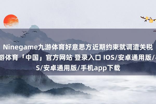 Ninegame九游体育好意思方近期约束就调遣关税循序放风-九游体育「中国」官方网站 登录入口 IOS/安卓通用版/手机app下载