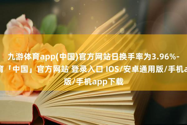 九游体育app(中国)官方网站日换手率为3.96%-九游体育「中国」官方网站 登录入口 IOS/安卓通用版/手机app下载