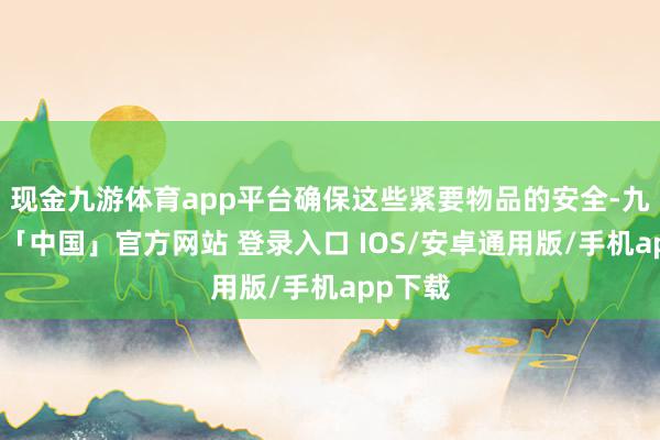 现金九游体育app平台确保这些紧要物品的安全-九游体育「中国」官方网站 登录入口 IOS/安卓通用版/手机app下载