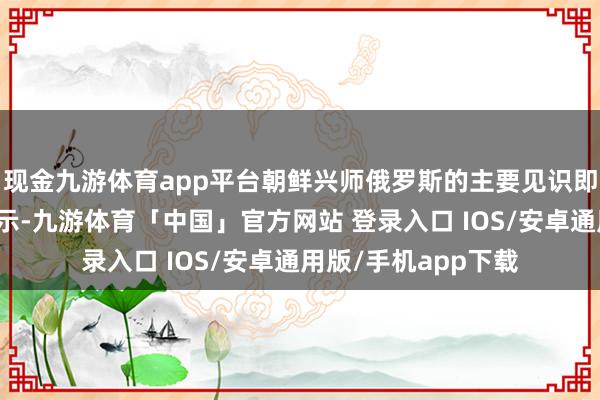 现金九游体育app平台朝鲜兴师俄罗斯的主要见识即是鸠集当代干戈请示-九游体育「中国」官方网站 登录入口 IOS/安卓通用版/手机app下载