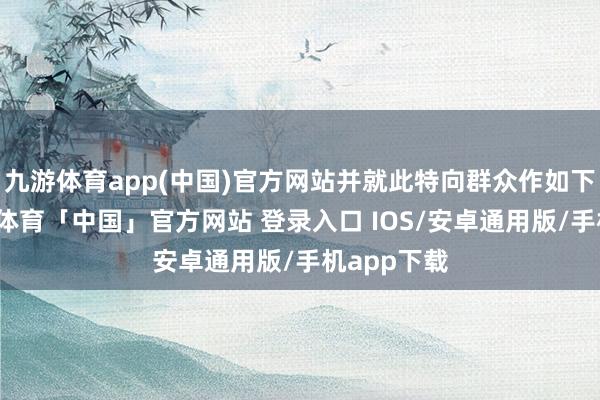 九游体育app(中国)官方网站并就此特向群众作如下讲明-九游体育「中国」官方网站 登录入口 IOS/安卓通用版/手机app下载