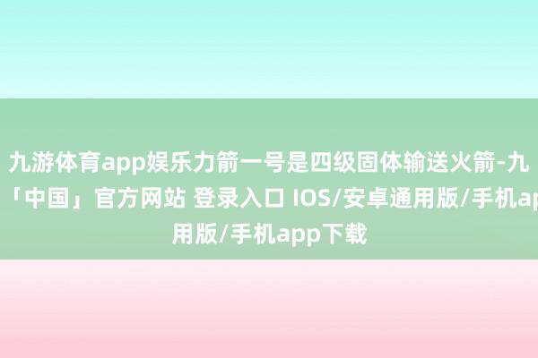 九游体育app娱乐力箭一号是四级固体输送火箭-九游体育「中国」官方网站 登录入口 IOS/安卓通用版/手机app下载