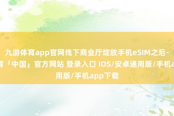 九游体育app官网线下商业厅绽放手机eSIM之后-九游体育「中国」官方网站 登录入口 IOS/安卓通用版/手机app下载
