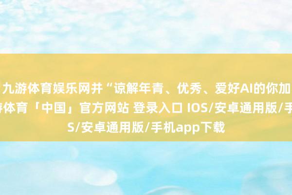 九游体育娱乐网并“谅解年青、优秀、爱好AI的你加入咱们-九游体育「中国」官方网站 登录入口 IOS/安卓通用版/手机app下载