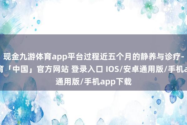 现金九游体育app平台过程近五个月的静养与诊疗-九游体育「中国」官方网站 登录入口 IOS/安卓通用版/手机app下载