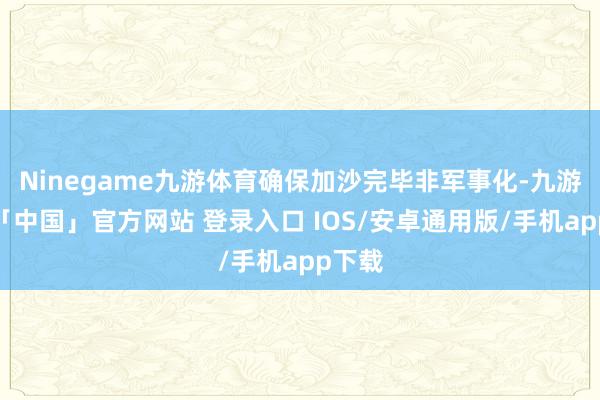Ninegame九游体育确保加沙完毕非军事化-九游体育「中国」官方网站 登录入口 IOS/安卓通用版/手机app下载