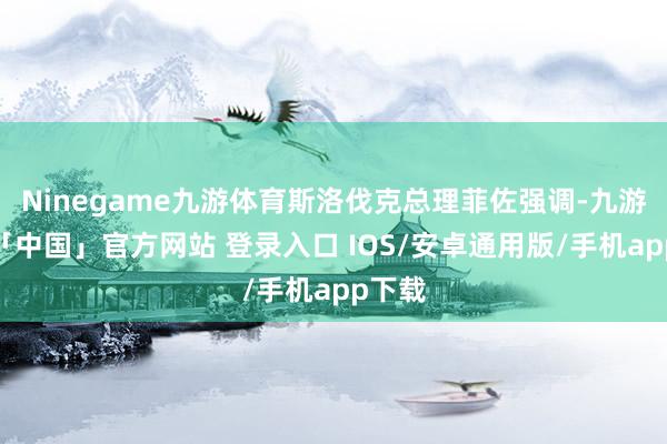 Ninegame九游体育斯洛伐克总理菲佐强调-九游体育「中国」官方网站 登录入口 IOS/安卓通用版/手机app下载
