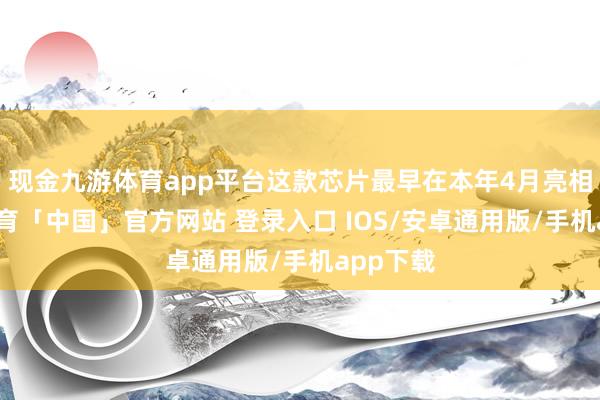 现金九游体育app平台这款芯片最早在本年4月亮相-九游体育「中国」官方网站 登录入口 IOS/安卓通用版/手机app下载
