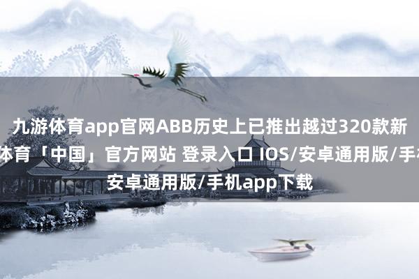 九游体育app官网ABB历史上已推出越过320款新址品-九游体育「中国」官方网站 登录入口 IOS/安卓通用版/手机app下载
