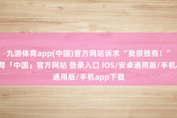 九游体育app(中国)官方网站诉求 “我很独有！”-九游体育「中国」官方网站 登录入口 IOS/安卓通用版/手机app下载