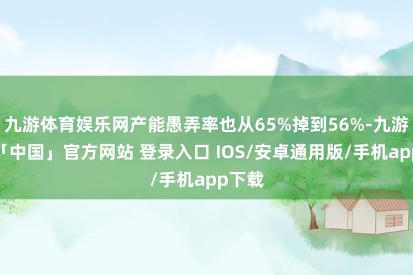 九游体育娱乐网产能愚弄率也从65%掉到56%-九游体育「中国」官方网站 登录入口 IOS/安卓通用版/手机app下载