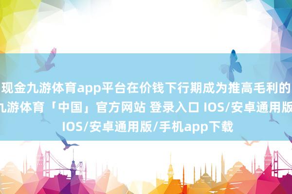 现金九游体育app平台在价钱下行期成为推高毛利的“财技谈具”-九游体育「中国」官方网站 登录入口 IOS/安卓通用版/手机app下载