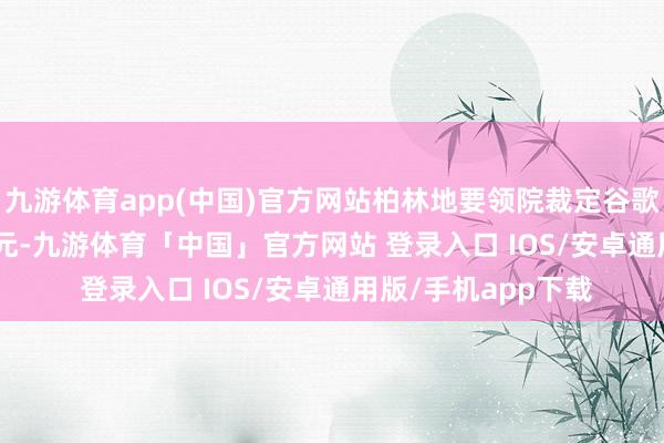 九游体育app(中国)官方网站柏林地要领院裁定谷歌须补偿 3.74 亿欧元-九游体育「中国」官方网站 登录入口 IOS/安卓通用版/手机app下载