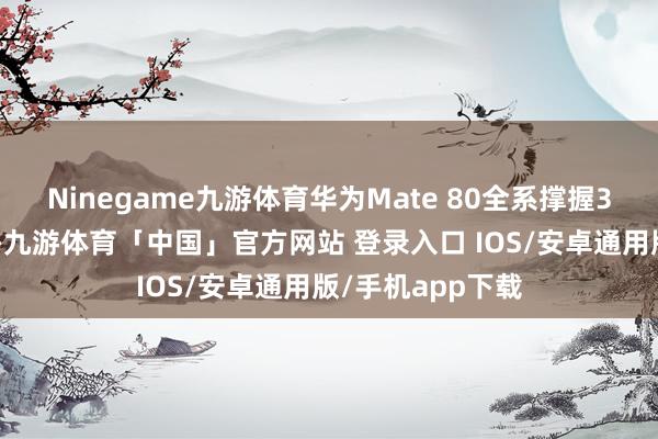Ninegame九游体育华为Mate 80全系撑握3D东谈主脸识别-九游体育「中国」官方网站 登录入口 IOS/安卓通用版/手机app下载
