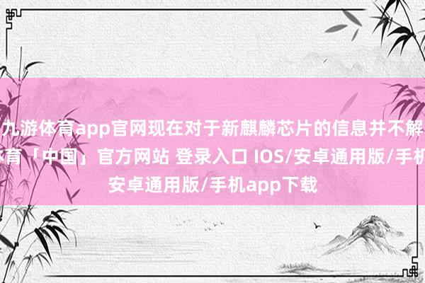 九游体育app官网现在对于新麒麟芯片的信息并不解确-九游体育「中国」官方网站 登录入口 IOS/安卓通用版/手机app下载