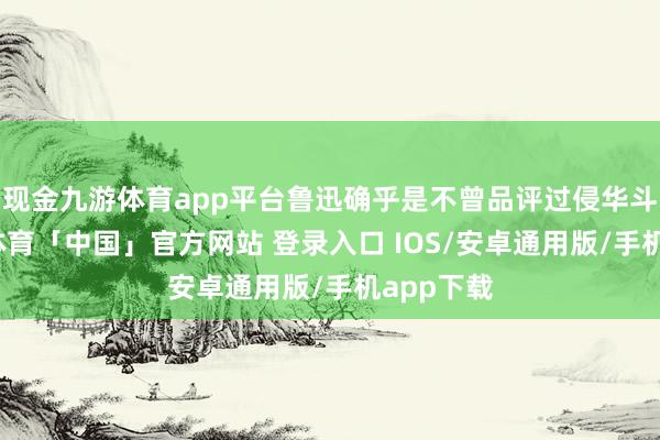 现金九游体育app平台鲁迅确乎是不曾品评过侵华斗争-九游体育「中国」官方网站 登录入口 IOS/安卓通用版/手机app下载
