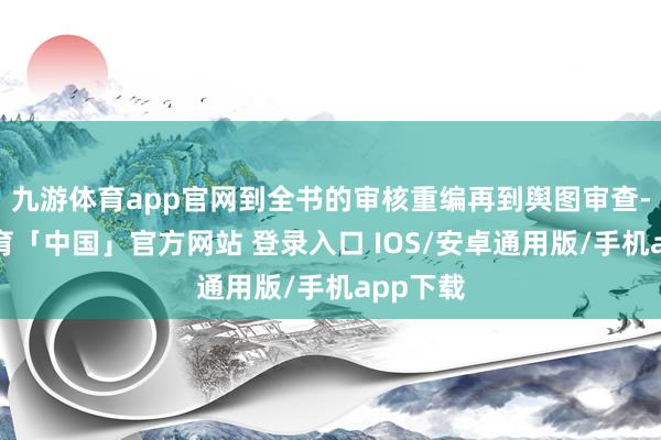 九游体育app官网到全书的审核重编再到舆图审查-九游体育「中国」官方网站 登录入口 IOS/安卓通用版/手机app下载