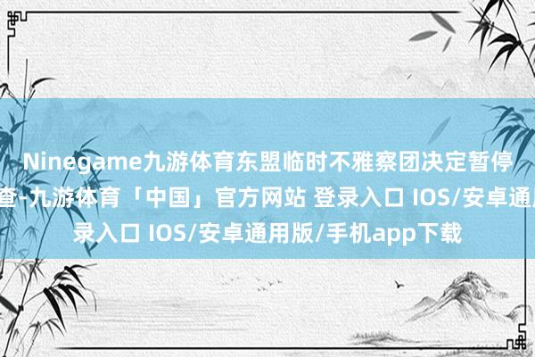 Ninegame九游体育东盟临时不雅察团决定暂停对该区域的实地核查-九游体育「中国」官方网站 登录入口 IOS/安卓通用版/手机app下载
