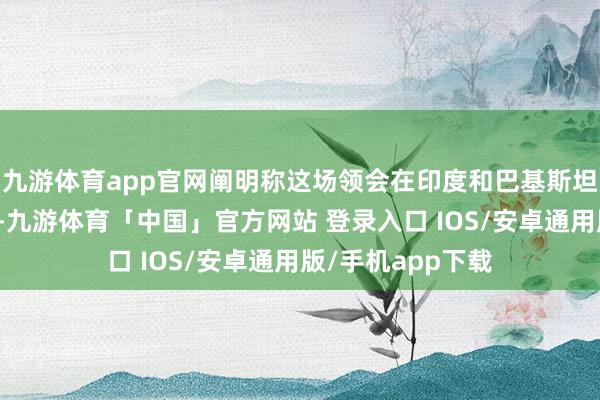 九游体育app官网阐明称这场领会在印度和巴基斯坦军事打破后运转-九游体育「中国」官方网站 登录入口 IOS/安卓通用版/手机app下载