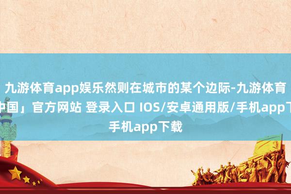九游体育app娱乐然则在城市的某个边际-九游体育「中国」官方网站 登录入口 IOS/安卓通用版/手机app下载