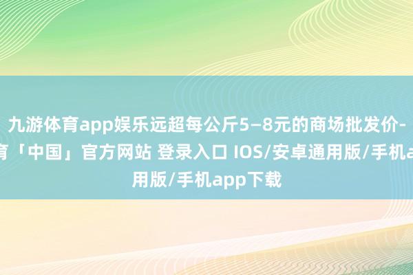 九游体育app娱乐远超每公斤5—8元的商场批发价-九游体育「中国」官方网站 登录入口 IOS/安卓通用版/手机app下载