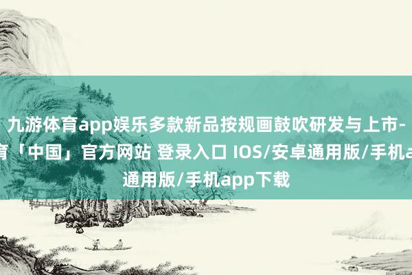 九游体育app娱乐多款新品按规画鼓吹研发与上市-九游体育「中国」官方网站 登录入口 IOS/安卓通用版/手机app下载