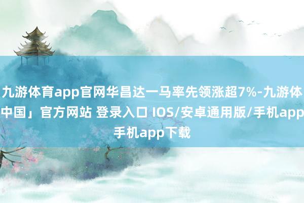 九游体育app官网华昌达一马率先领涨超7%-九游体育「中国」官方网站 登录入口 IOS/安卓通用版/手机app下载