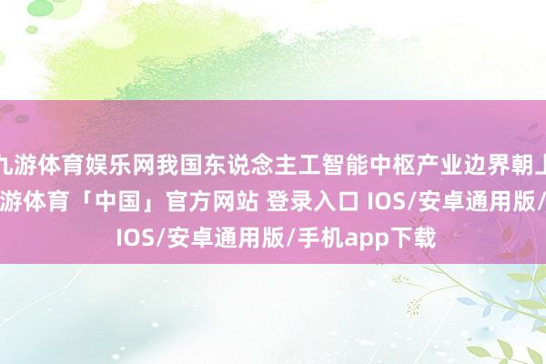 九游体育娱乐网我国东说念主工智能中枢产业边界朝上9000亿元-九游体育「中国」官方网站 登录入口 IOS/安卓通用版/手机app下载