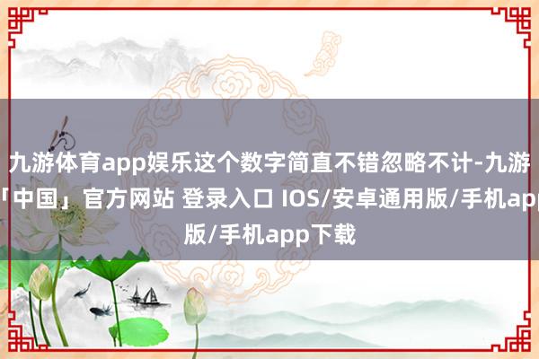九游体育app娱乐这个数字简直不错忽略不计-九游体育「中国」官方网站 登录入口 IOS/安卓通用版/手机app下载