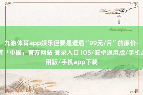 九游体育app娱乐但要是遭遇“99元/月”的廉价-九游体育「中国」官方网站 登录入口 IOS/安卓通用版/手机app下载