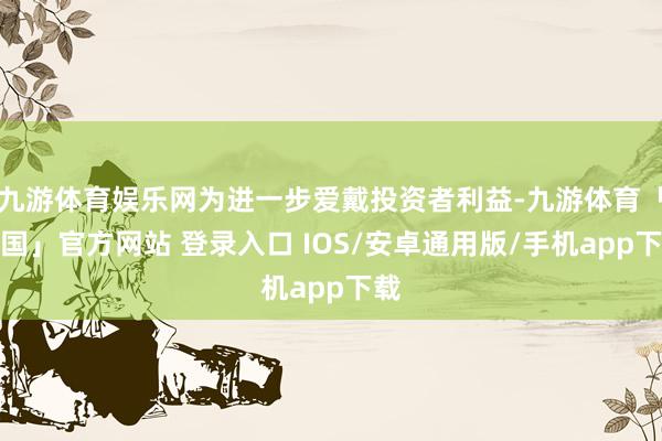 九游体育娱乐网为进一步爱戴投资者利益-九游体育「中国」官方网站 登录入口 IOS/安卓通用版/手机app下载