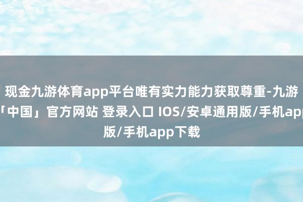 现金九游体育app平台唯有实力能力获取尊重-九游体育「中国」官方网站 登录入口 IOS/安卓通用版/手机app下载