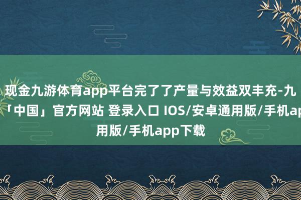 现金九游体育app平台完了了产量与效益双丰充-九游体育「中国」官方网站 登录入口 IOS/安卓通用版/手机app下载