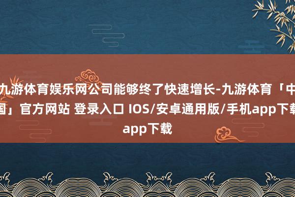 九游体育娱乐网公司能够终了快速增长-九游体育「中国」官方网站 登录入口 IOS/安卓通用版/手机app下载