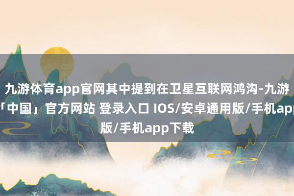 九游体育app官网其中提到在卫星互联网鸿沟-九游体育「中国」官方网站 登录入口 IOS/安卓通用版/手机app下载