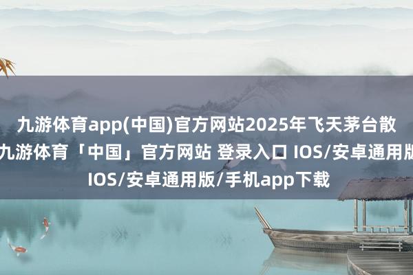 九游体育app(中国)官方网站2025年飞天茅台散瓶高涨了20元-九游体育「中国」官方网站 登录入口 IOS/安卓通用版/手机app下载