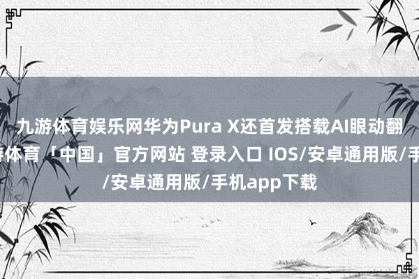 九游体育娱乐网华为Pura X还首发搭载AI眼动翻页功能-九游体育「中国」官方网站 登录入口 IOS/安卓通用版/手机app下载