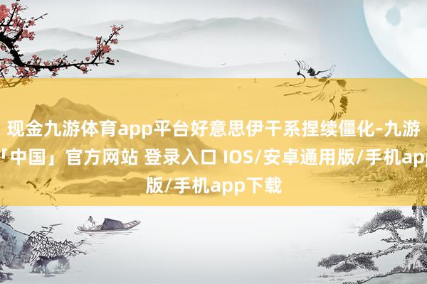 现金九游体育app平台好意思伊干系捏续僵化-九游体育「中国」官方网站 登录入口 IOS/安卓通用版/手机app下载