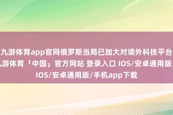 九游体育app官网俄罗斯当局已加大对境外科技平台的管控力度-九游体育「中国」官方网站 登录入口 IOS/安卓通用版/手机app下载
