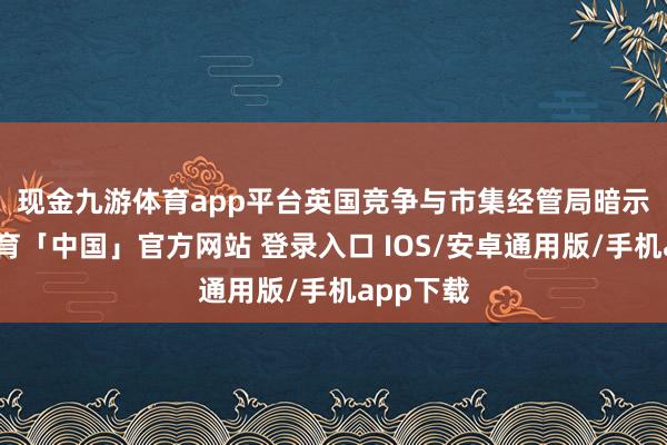 现金九游体育app平台　　英国竞争与市集经管局暗示-九游体育「中国」官方网站 登录入口 IOS/安卓通用版/手机app下载