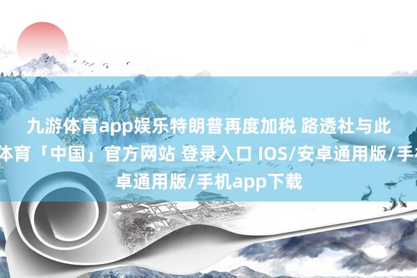 九游体育app娱乐　　特朗普再度加税 路透社　　与此同期-九游体育「中国」官方网站 登录入口 IOS/安卓通用版/手机app下载